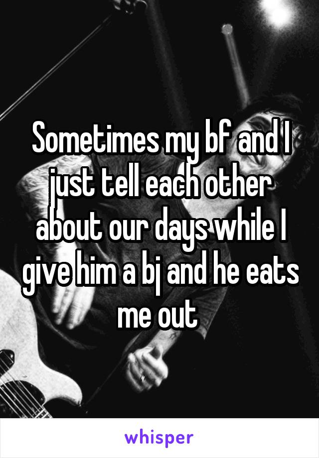 Sometimes my bf and I just tell each other about our days while I give him a bj and he eats me out 