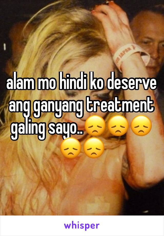 alam mo hindi ko deserve ang ganyang treatment galing sayo..😞😞😞😞😞