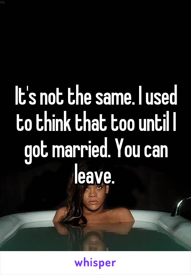 It's not the same. I used to think that too until I got married. You can leave. 