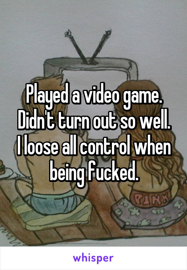Played a video game.
Didn't turn out so well. I loose all control when being fucked.