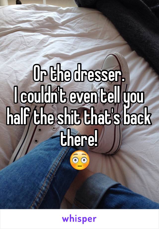 Or the dresser.
I couldn't even tell you half the shit that's back there!
😳