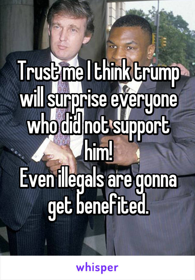 Trust me I think trump will surprise everyone who did not support him!
Even illegals are gonna get benefited.