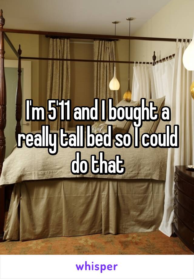 I'm 5'11 and I bought a really tall bed so I could do that