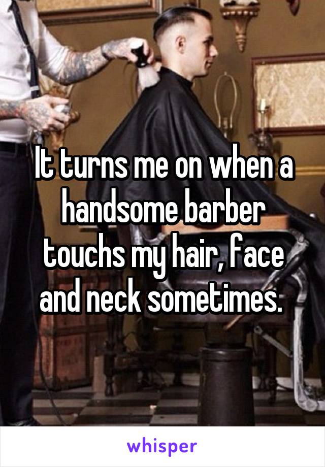 It turns me on when a handsome barber touchs my hair, face and neck sometimes. 
