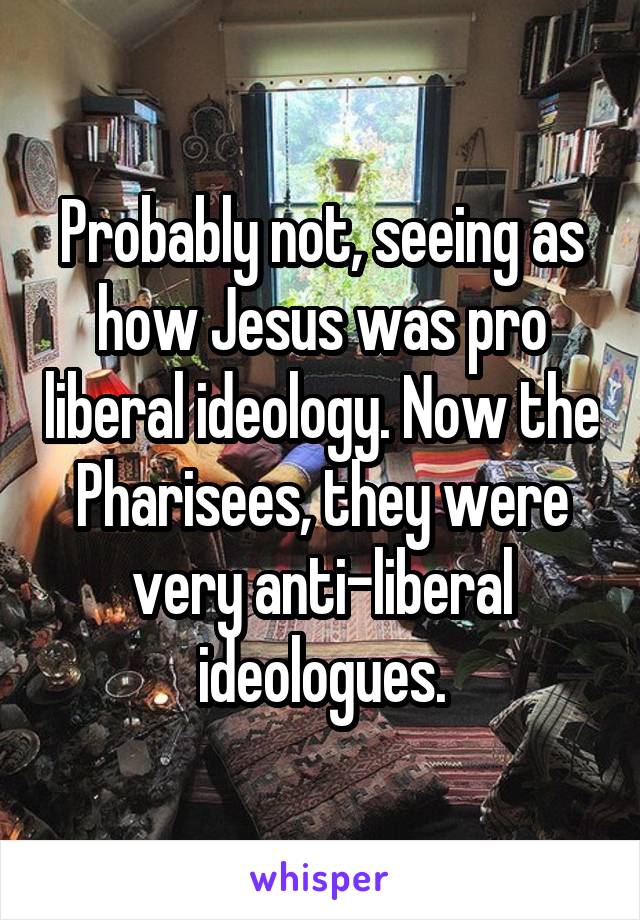 Probably not, seeing as how Jesus was pro liberal ideology. Now the Pharisees, they were very anti-liberal ideologues.