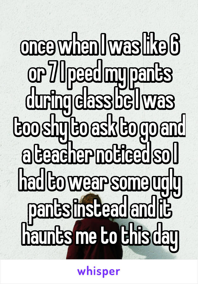 once when I was like 6 or 7 I peed my pants during class bc I was too shy to ask to go and a teacher noticed so I had to wear some ugly pants instead and it haunts me to this day