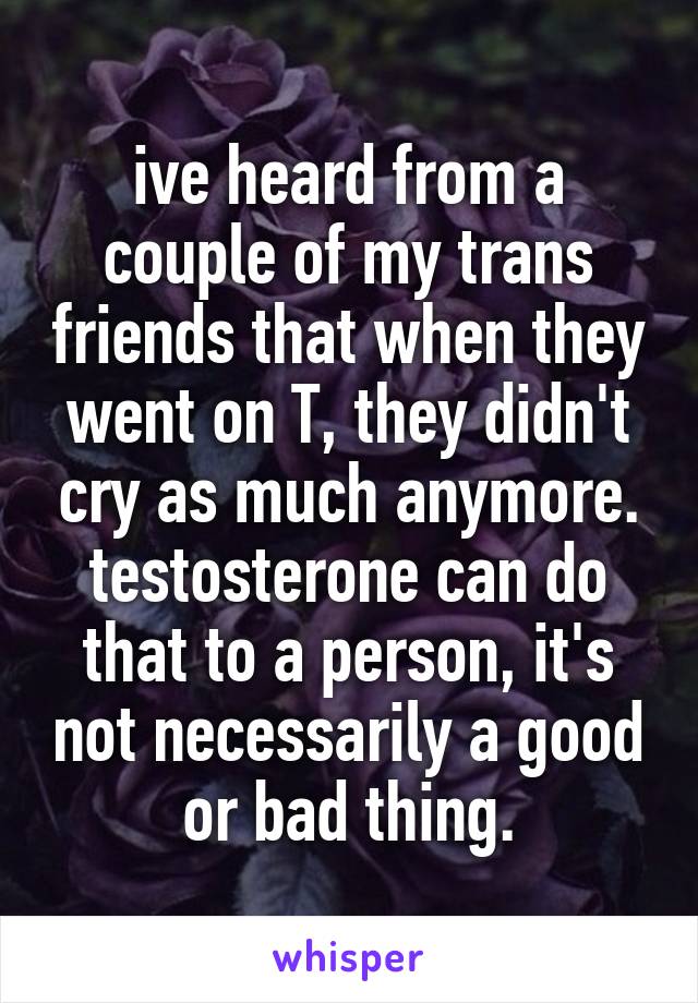 ive heard from a couple of my trans friends that when they went on T, they didn't cry as much anymore. testosterone can do that to a person, it's not necessarily a good or bad thing.