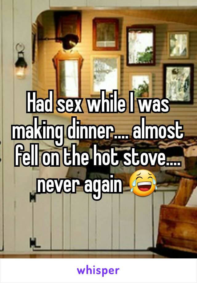 Had sex while I was making dinner.... almost fell on the hot stove.... never again 😂
