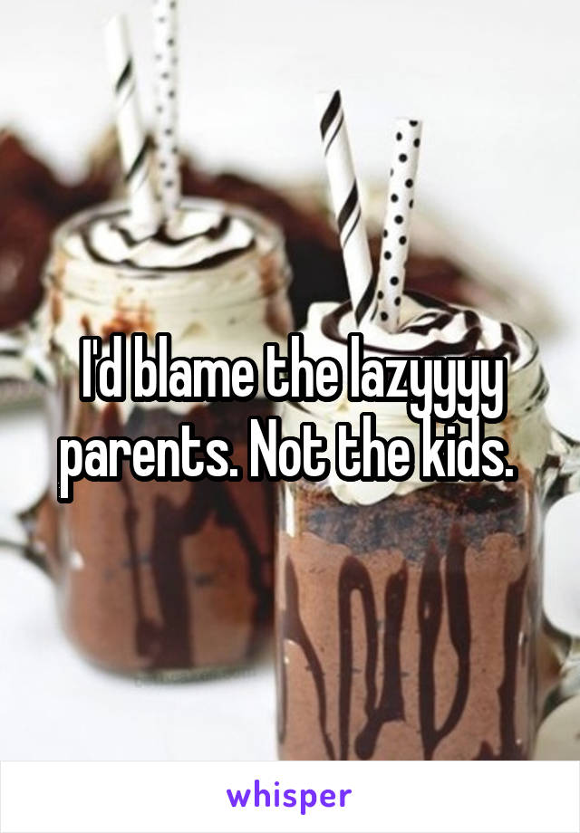I'd blame the lazyyyy parents. Not the kids. 