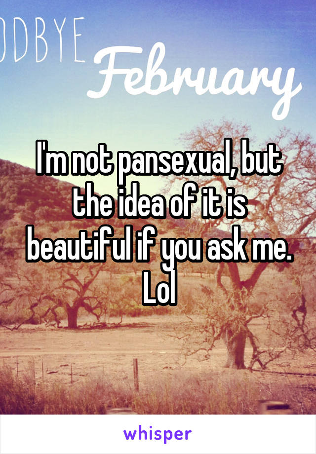 I'm not pansexual, but the idea of it is beautiful if you ask me. Lol