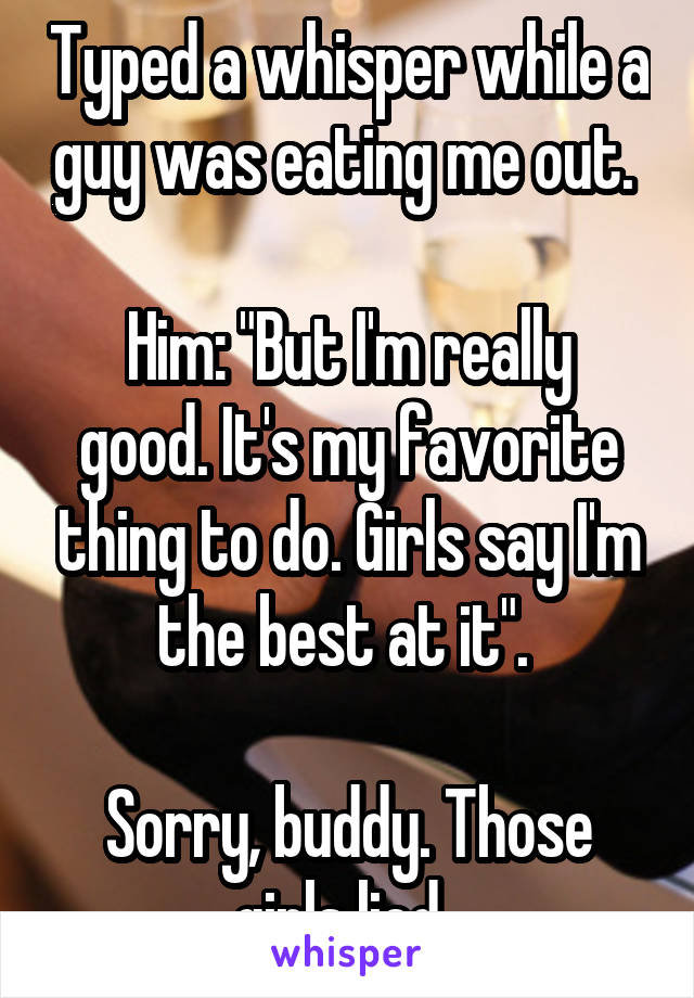 Typed a whisper while a guy was eating me out. 

Him: "But I'm really good. It's my favorite thing to do. Girls say I'm the best at it". 

Sorry, buddy. Those girls lied. 