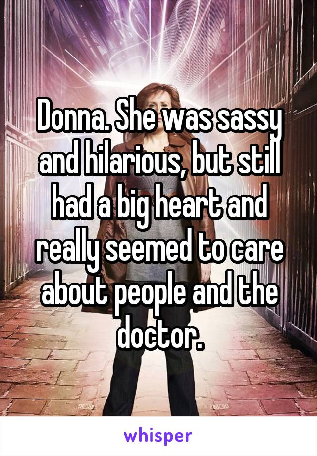 Donna. She was sassy and hilarious, but still had a big heart and really seemed to care about people and the doctor.