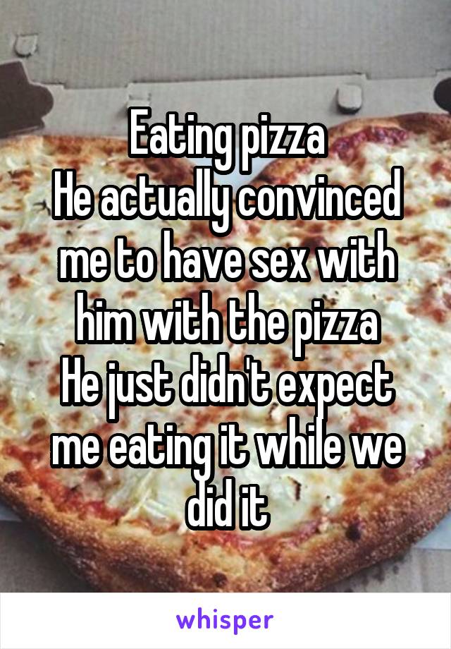 Eating pizza
He actually convinced me to have sex with him with the pizza
He just didn't expect me eating it while we did it