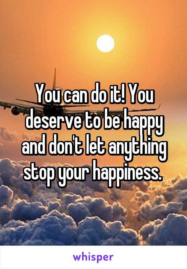 You can do it! You deserve to be happy and don't let anything stop your happiness. 