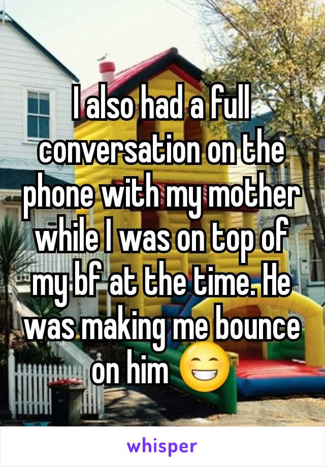I also had a full conversation on the phone with my mother while I was on top of my bf at the time. He was making me bounce on him 😁