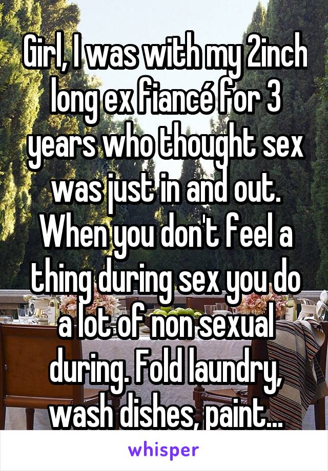 Girl, I was with my 2inch long ex fiancé for 3 years who thought sex was just in and out. When you don't feel a thing during sex you do a lot of non sexual during. Fold laundry, wash dishes, paint...