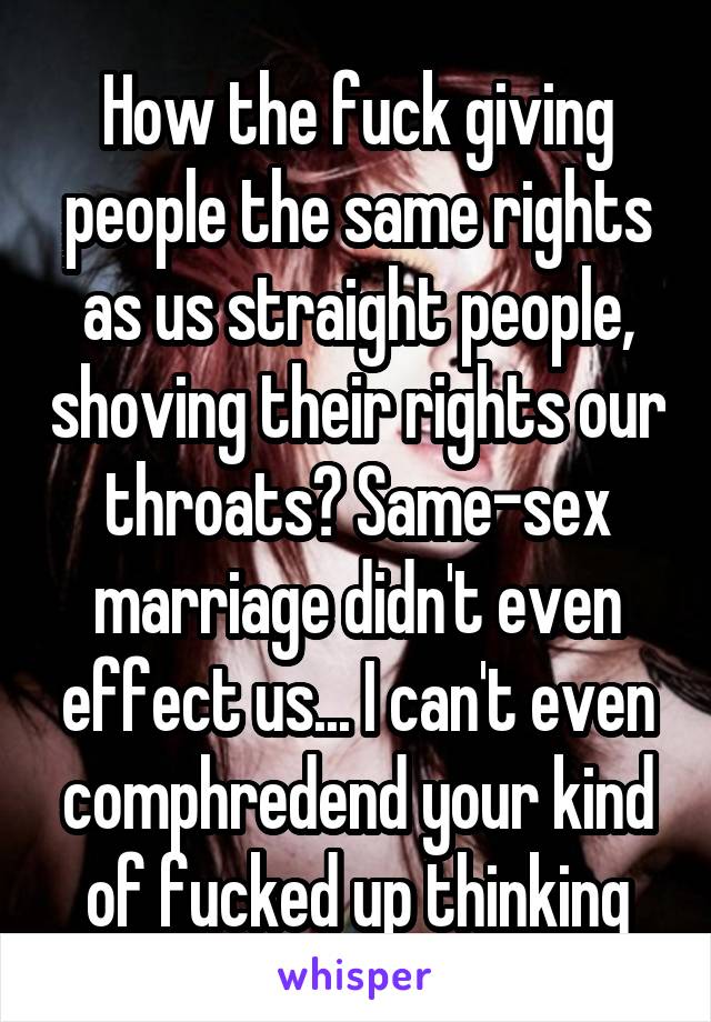 How the fuck giving people the same rights as us straight people, shoving their rights our throats? Same-sex marriage didn't even effect us... I can't even comphredend your kind of fucked up thinking