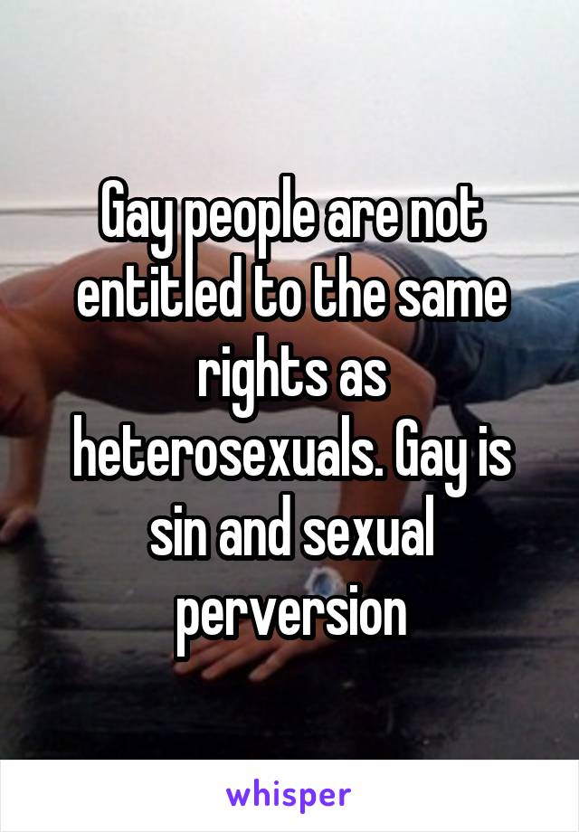 Gay people are not entitled to the same rights as heterosexuals. Gay is sin and sexual perversion