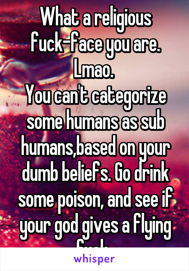 What a religious fuck-face you are. Lmao. 
You can't categorize some humans as sub humans,based on your dumb beliefs. Go drink some poison, and see if your god gives a flying fuck. 