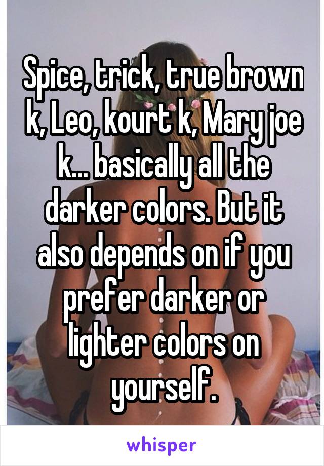 Spice, trick, true brown k, Leo, kourt k, Mary joe k... basically all the darker colors. But it also depends on if you prefer darker or lighter colors on yourself.