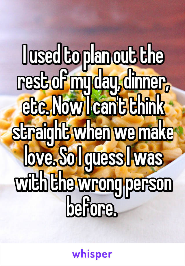 I used to plan out the rest of my day, dinner, etc. Now I can't think straight when we make love. So I guess I was with the wrong person before. 