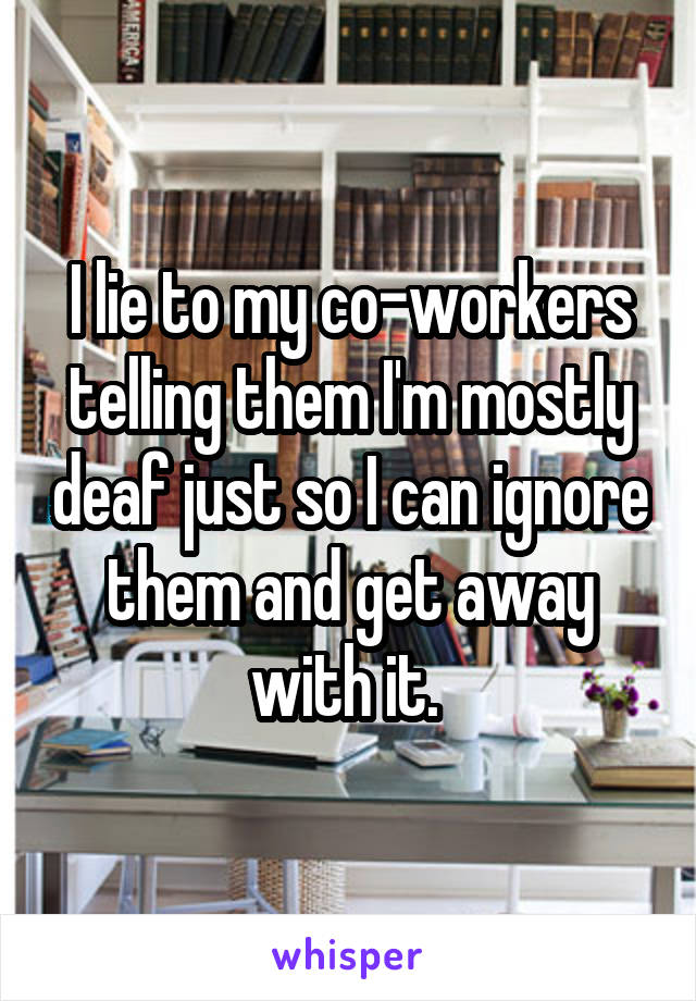 I lie to my co-workers telling them I'm mostly deaf just so I can ignore them and get away with it. 