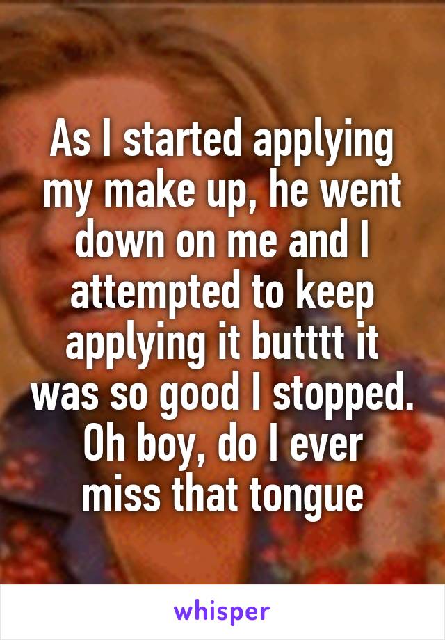 As I started applying my make up, he went down on me and I attempted to keep applying it butttt it was so good I stopped.
Oh boy, do I ever miss that tongue