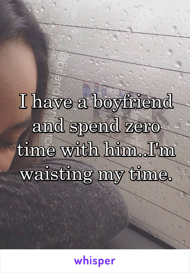 I have a boyfriend and spend zero time with him..I'm waisting my time.