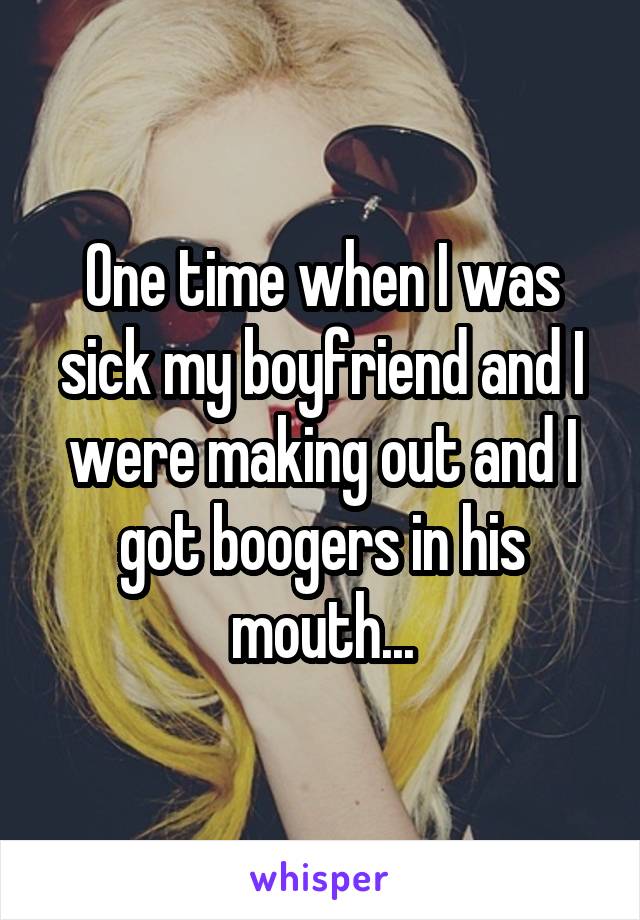 One time when I was sick my boyfriend and I were making out and I got boogers in his mouth...