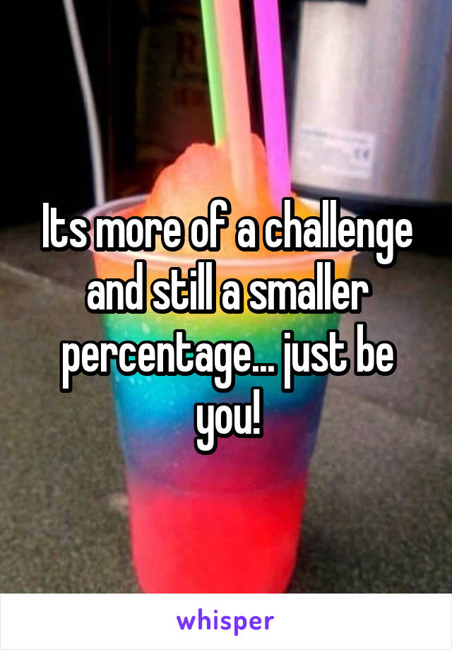 Its more of a challenge and still a smaller percentage... just be you!