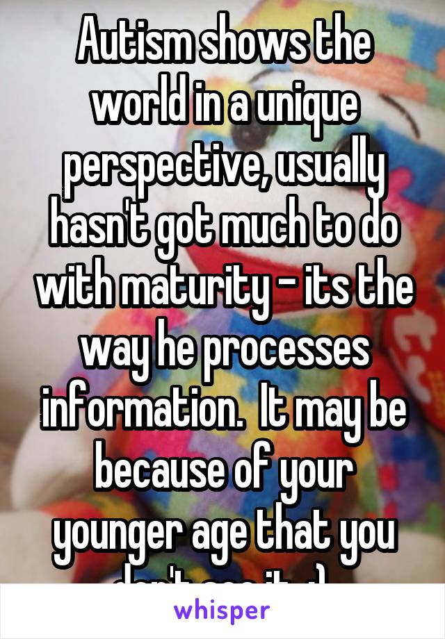 Autism shows the world in a unique perspective, usually hasn't got much to do with maturity - its the way he processes information.  It may be because of your younger age that you don't see it. :) 