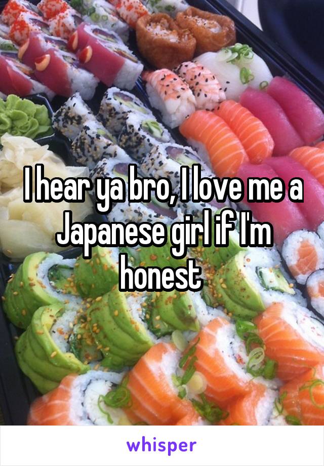 I hear ya bro, I love me a Japanese girl if I'm honest 