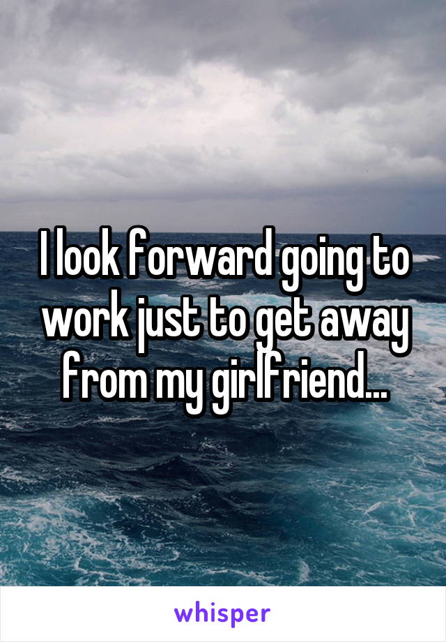 I look forward going to work just to get away from my girlfriend...