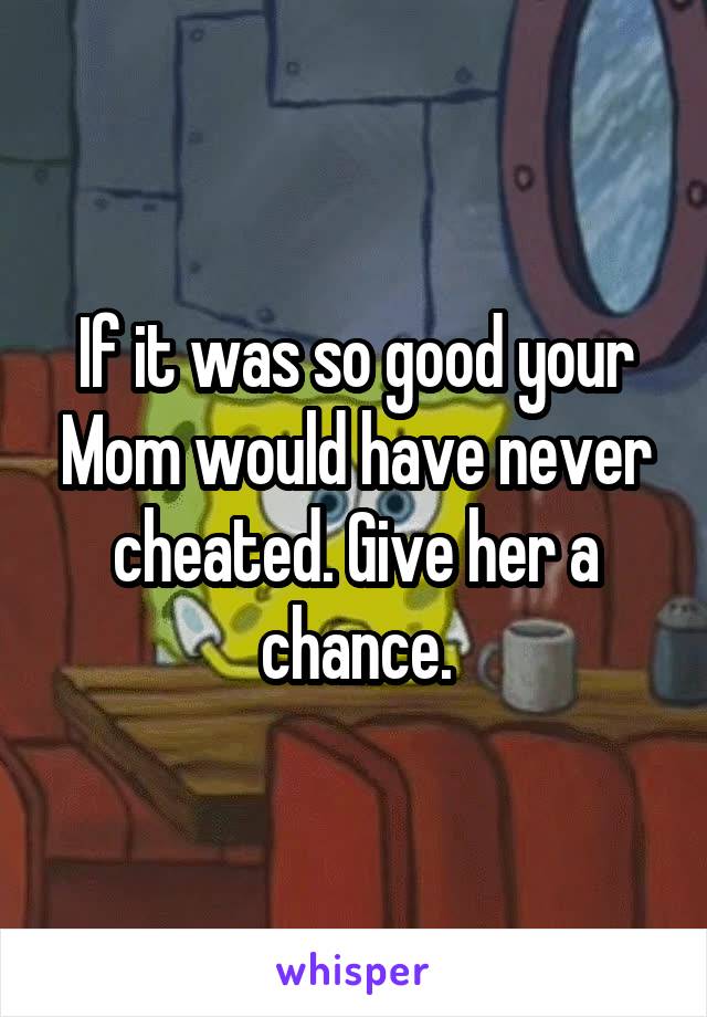 If it was so good your Mom would have never cheated. Give her a chance.