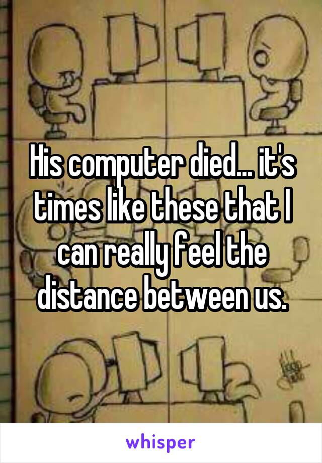His computer died... it's times like these that I can really feel the distance between us.