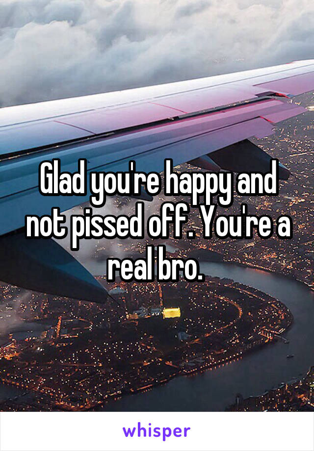 Glad you're happy and not pissed off. You're a real bro. 