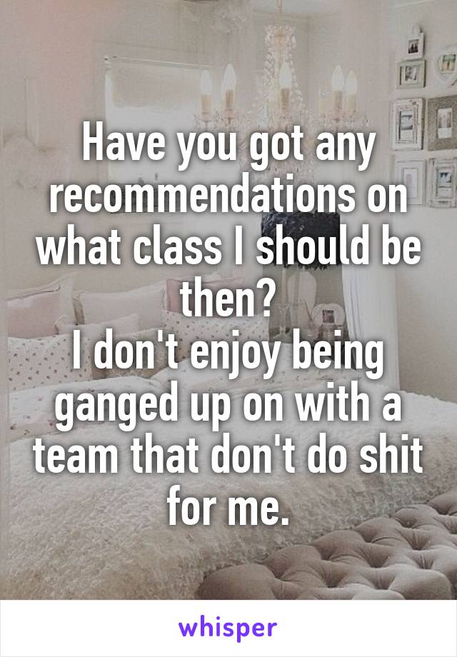 Have you got any recommendations on what class I should be then?
I don't enjoy being ganged up on with a team that don't do shit for me.