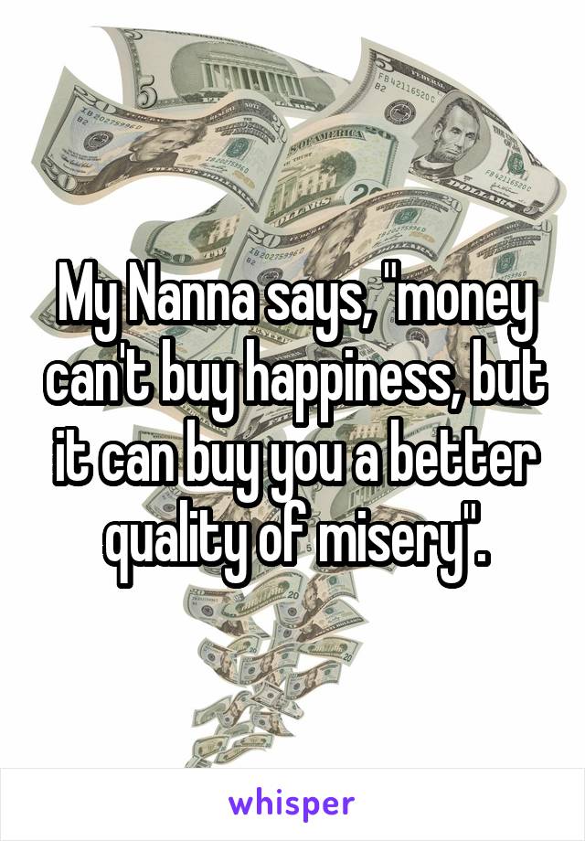 My Nanna says, "money can't buy happiness, but it can buy you a better quality of misery".
