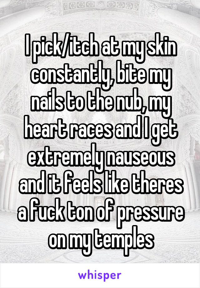 I pick/itch at my skin constantly, bite my nails to the nub, my heart races and I get extremely nauseous and it feels like theres a fuck ton of pressure on my temples