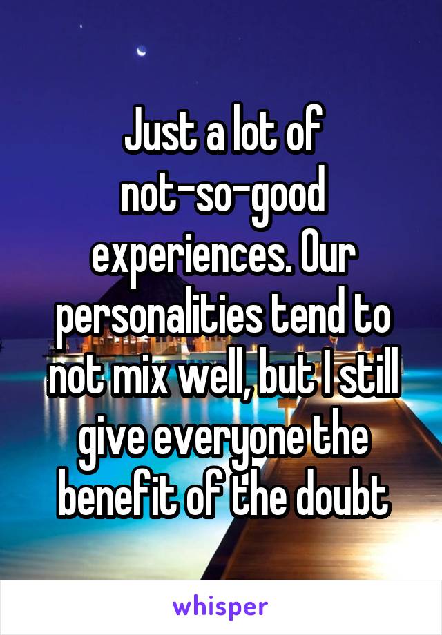 Just a lot of not-so-good experiences. Our personalities tend to not mix well, but I still give everyone the benefit of the doubt