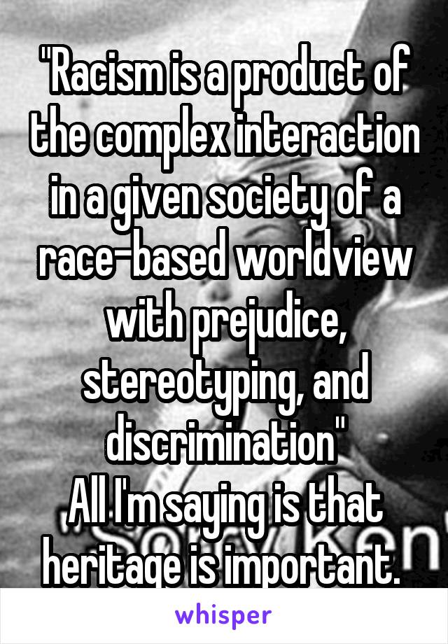 "Racism is a product of the complex interaction in a given society of a race-based worldview with prejudice, stereotyping, and discrimination"
All I'm saying is that heritage is important. 