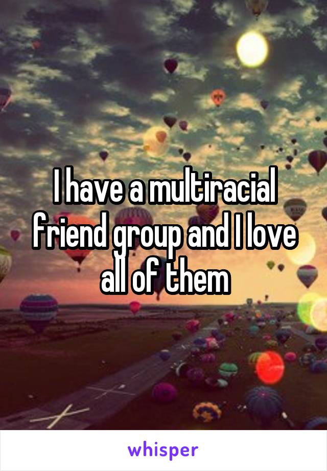 I have a multiracial friend group and I love all of them