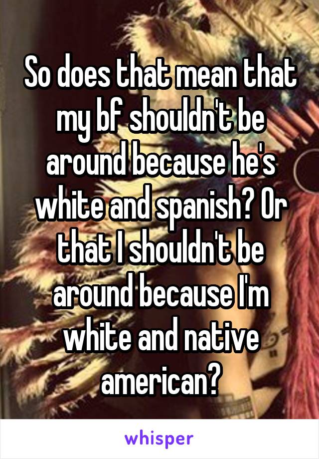 So does that mean that my bf shouldn't be around because he's white and spanish? Or that I shouldn't be around because I'm white and native american?