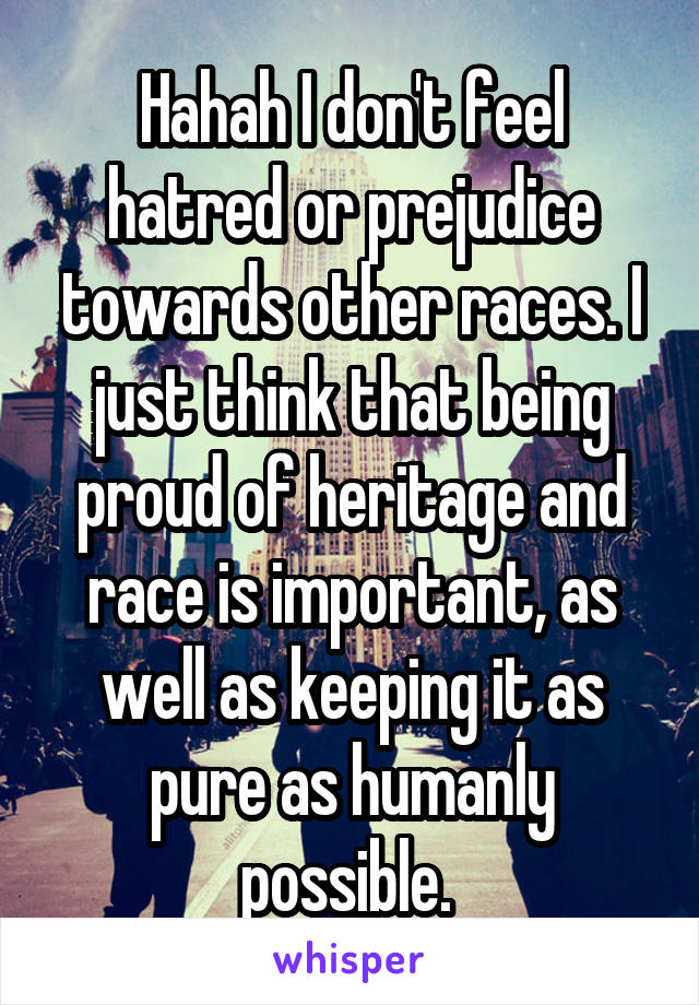 Hahah I don't feel hatred or prejudice towards other races. I just think that being proud of heritage and race is important, as well as keeping it as pure as humanly possible. 