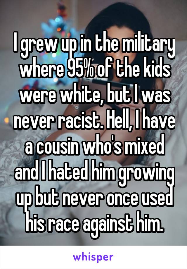 I grew up in the military where 95% of the kids were white, but I was never racist. Hell, I have a cousin who's mixed and I hated him growing up but never once used his race against him.