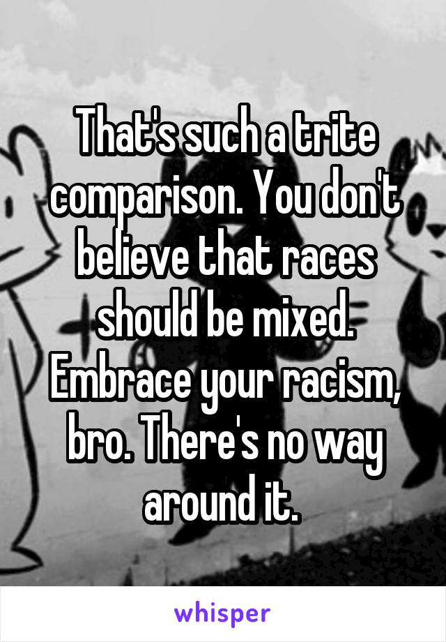 That's such a trite comparison. You don't believe that races should be mixed. Embrace your racism, bro. There's no way around it. 