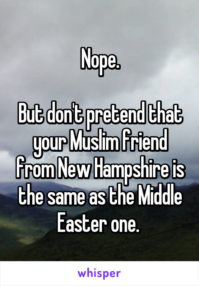 Nope.

But don't pretend that your Muslim friend from New Hampshire is the same as the Middle Easter one. 