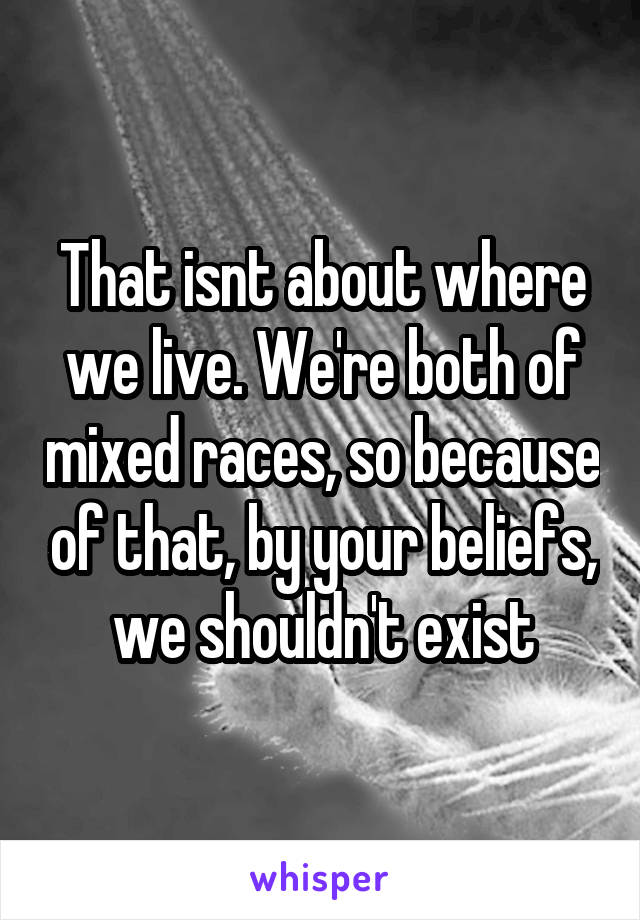 That isnt about where we live. We're both of mixed races, so because of that, by your beliefs, we shouldn't exist