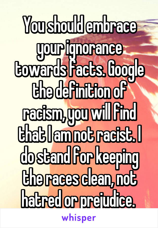 You should embrace your ignorance towards facts. Google the definition of racism, you will find that I am not racist. I do stand for keeping the races clean, not hatred or prejudice. 