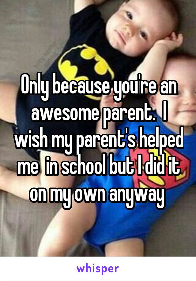 Only because you're an awesome parent.  I wish my parent's helped me  in school but I did it on my own anyway 